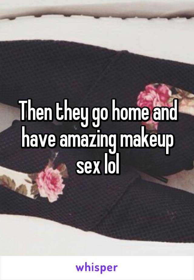 Then they go home and have amazing makeup sex lol