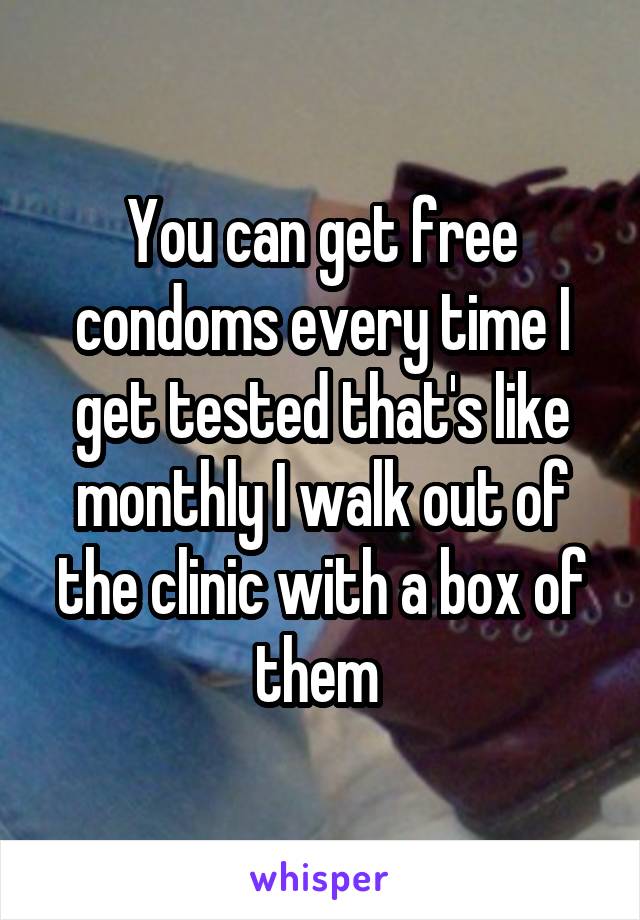 You can get free condoms every time I get tested that's like monthly I walk out of the clinic with a box of them 