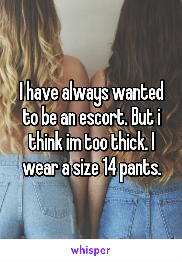 I have always wanted to be an escort. But i think im too thick. I wear a size 14 pants.