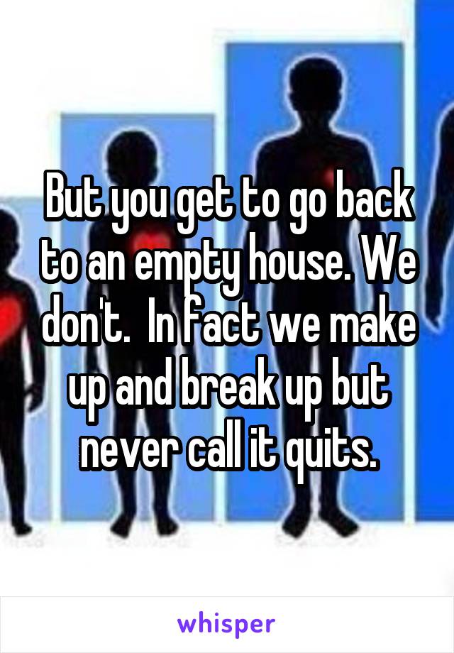 But you get to go back to an empty house. We don't.  In fact we make up and break up but never call it quits.