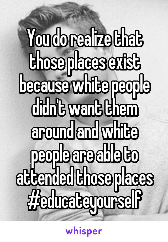 You do realize that those places exist because white people didn't want them around and white people are able to attended those places #educateyourself