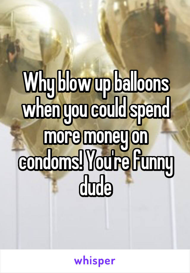 Why blow up balloons when you could spend more money on condoms! You're funny dude