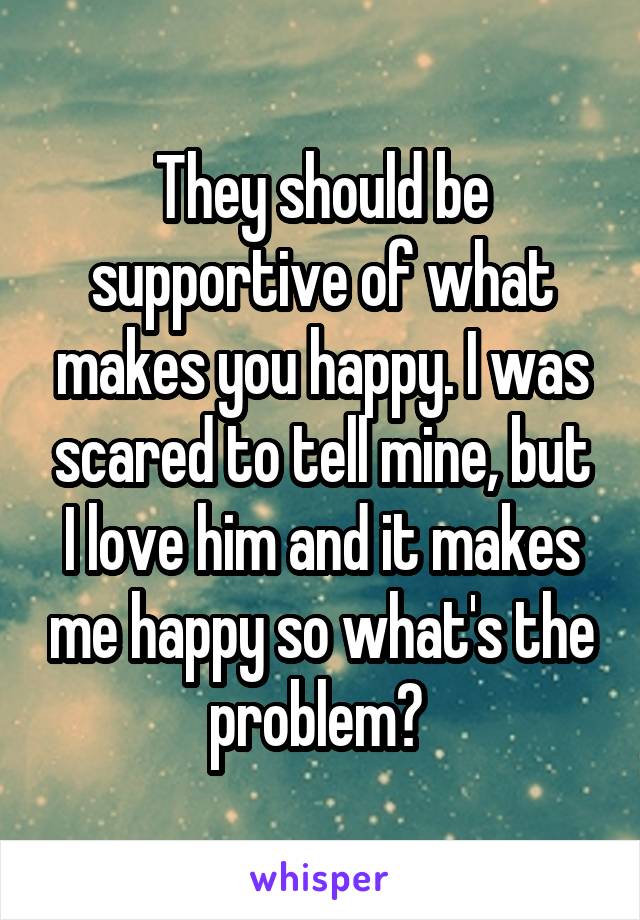 They should be supportive of what makes you happy. I was scared to tell mine, but I love him and it makes me happy so what's the problem? 