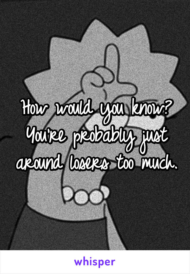 How would you know? You're probably just around losers too much.