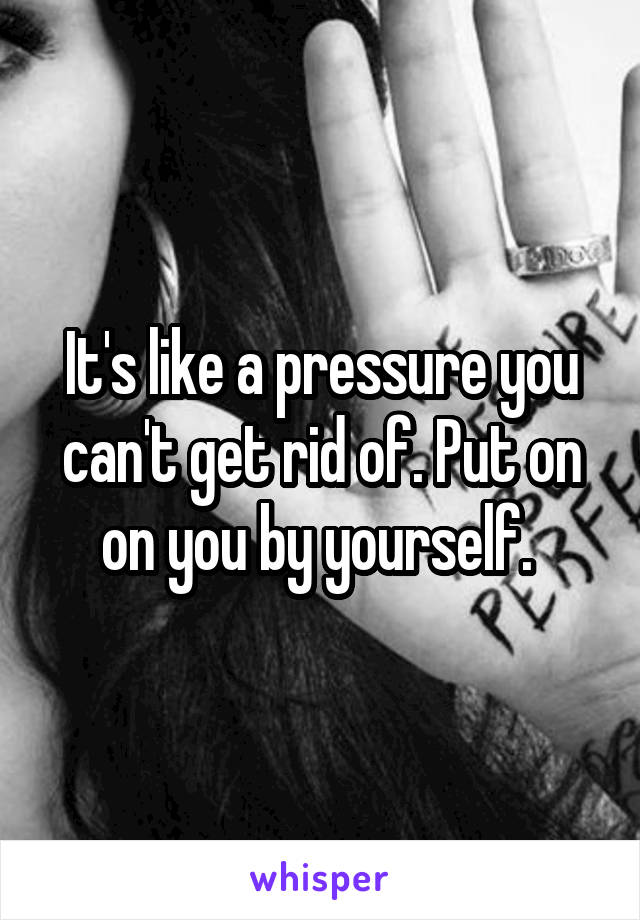 It's like a pressure you can't get rid of. Put on on you by yourself. 
