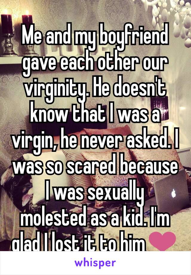 Me and my boyfriend gave each other our virginity. He doesn't know that I was a virgin, he never asked. I was so scared because I was sexually molested as a kid. I'm glad I lost it to him❤