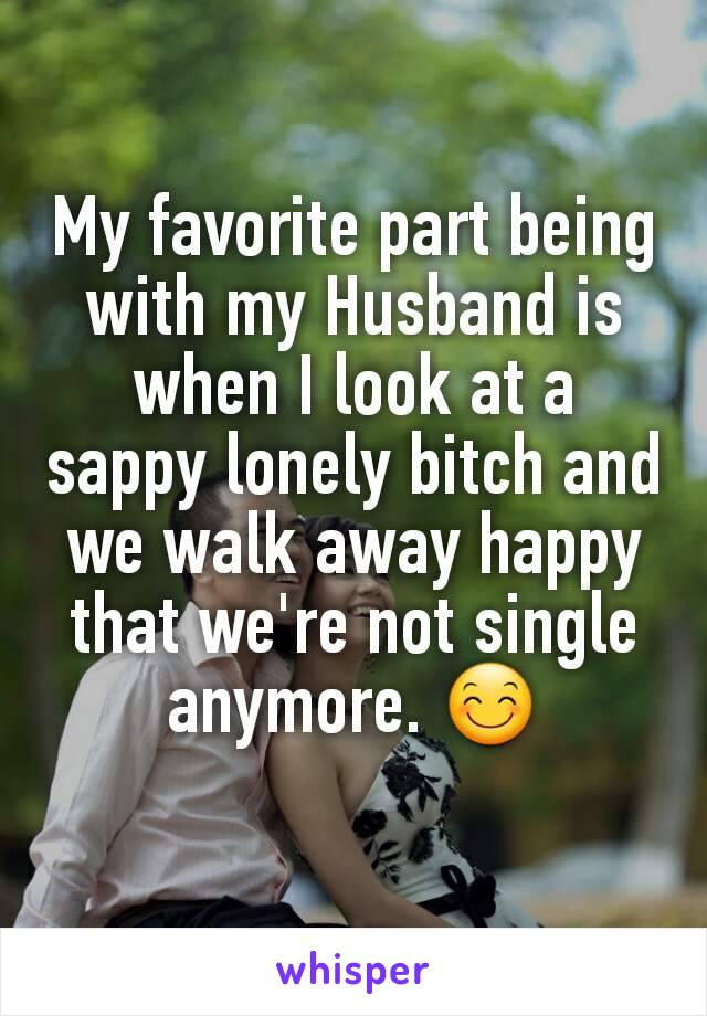 My favorite part being with my Husband is when I look at a sappy lonely bitch and we walk away happy that we're not single anymore. 😊