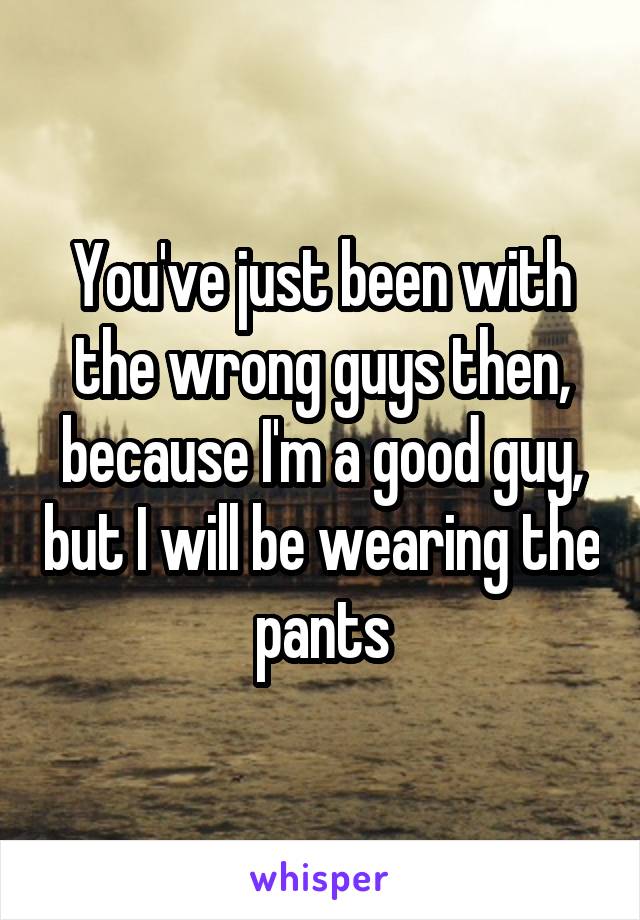 You've just been with the wrong guys then, because I'm a good guy, but I will be wearing the pants