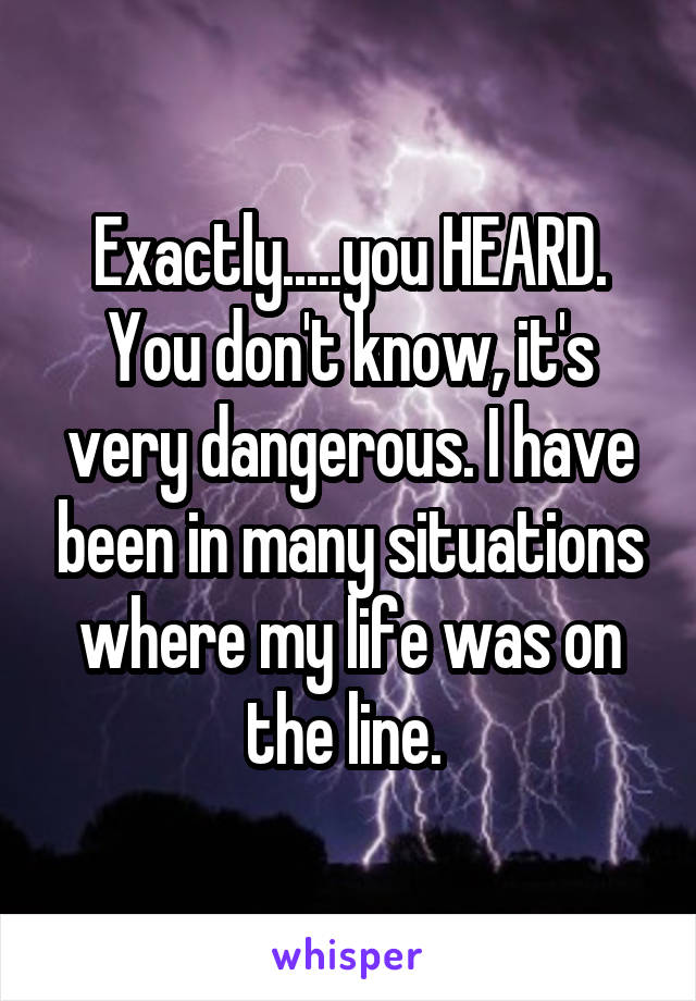 Exactly.....you HEARD.
You don't know, it's very dangerous. I have been in many situations where my life was on the line. 