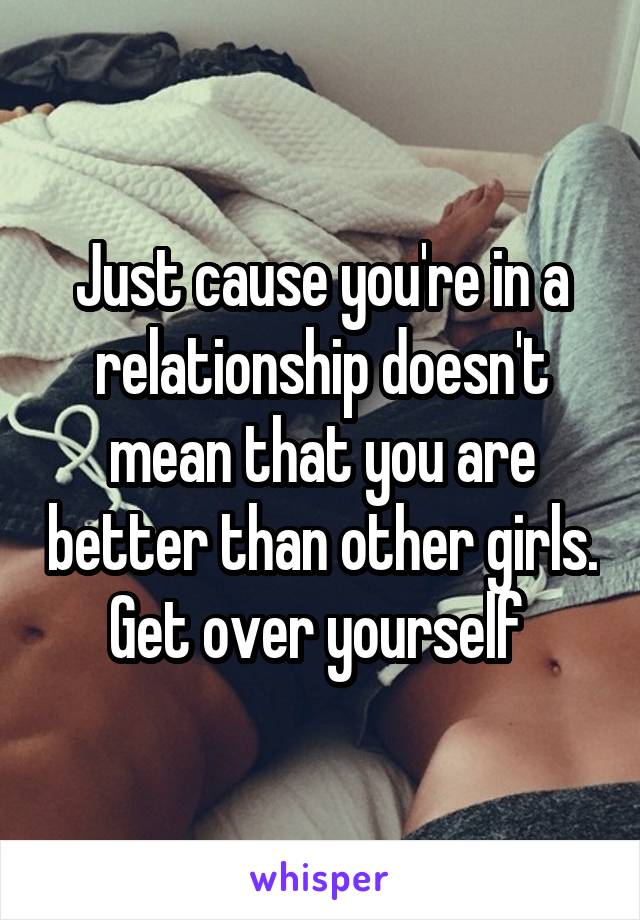 Just cause you're in a relationship doesn't mean that you are better than other girls. Get over yourself 