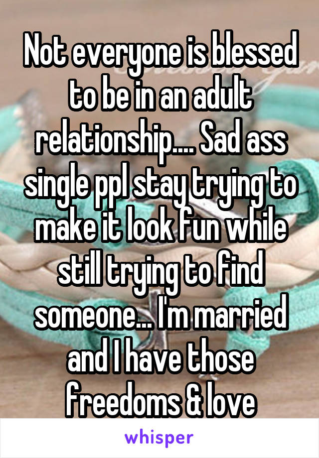 Not everyone is blessed to be in an adult relationship.... Sad ass single ppl stay trying to make it look fun while still trying to find someone... I'm married and I have those freedoms & love
