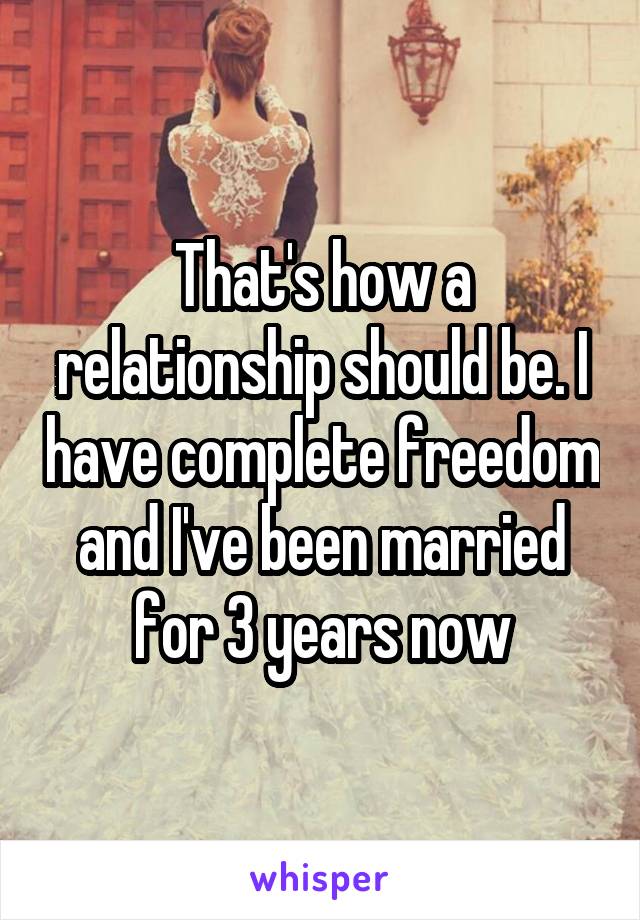 That's how a relationship should be. I have complete freedom and I've been married for 3 years now