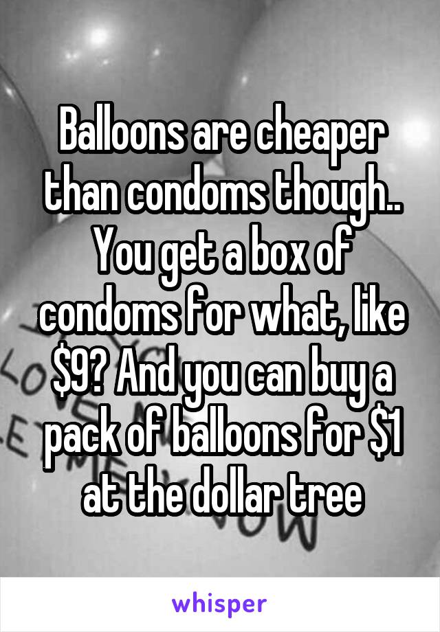 Balloons are cheaper than condoms though.. You get a box of condoms for what, like $9? And you can buy a pack of balloons for $1 at the dollar tree