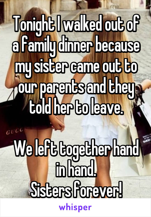 Tonight I walked out of a family dinner because my sister came out to our parents and they told her to leave.

We left together hand in hand.
Sisters forever!