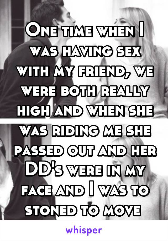One time when I was having sex with my friend, we were both really high and when she was riding me she passed out and her DD's were in my face and I was to stoned to move 
