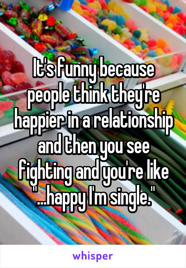 It's funny because people think they're happier in a relationship and then you see fighting and you're like "...happy I'm single."