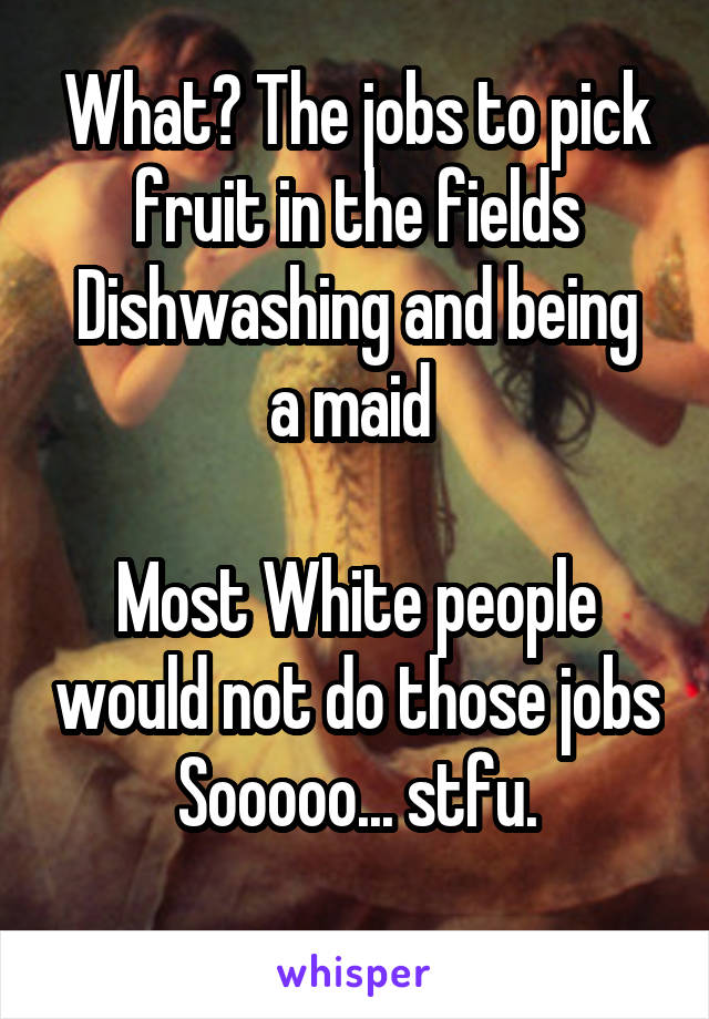 What? The jobs to pick fruit in the fields
Dishwashing and being a maid 

Most White people would not do those jobs
Sooooo... stfu.
