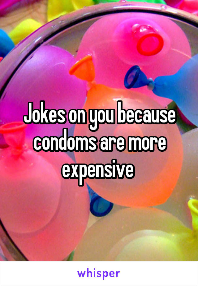 Jokes on you because condoms are more expensive 
