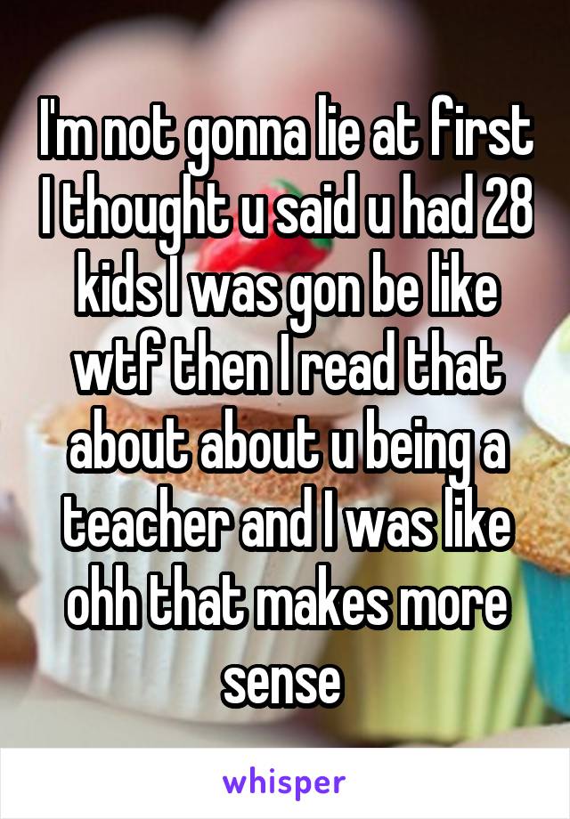 I'm not gonna lie at first I thought u said u had 28 kids I was gon be like wtf then I read that about about u being a teacher and I was like ohh that makes more sense 