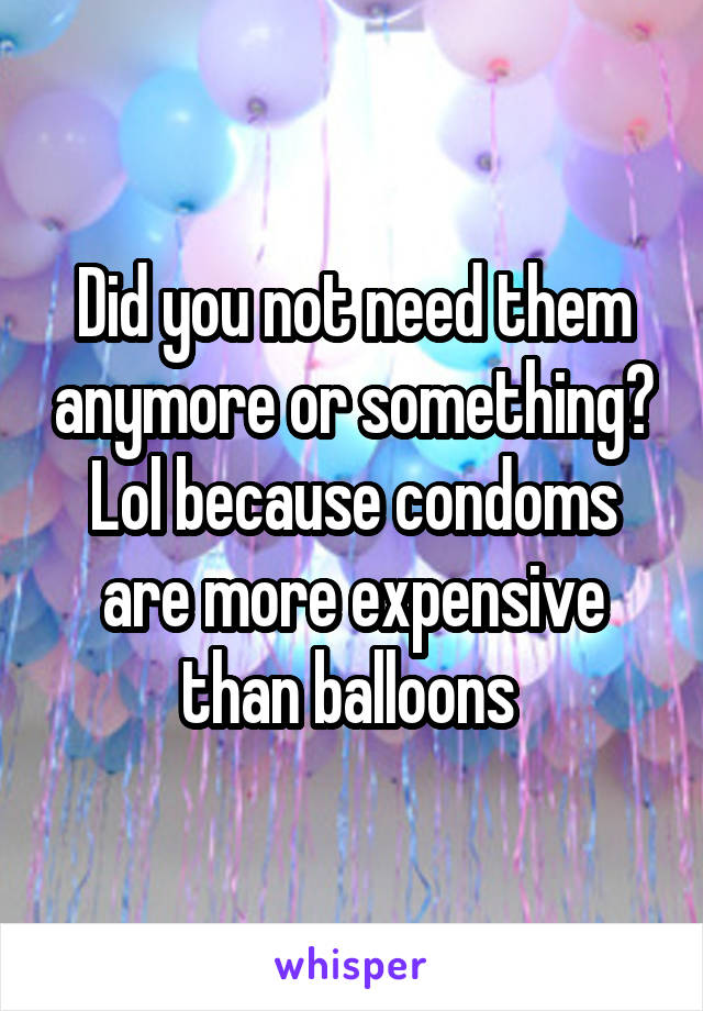 Did you not need them anymore or something? Lol because condoms are more expensive than balloons 