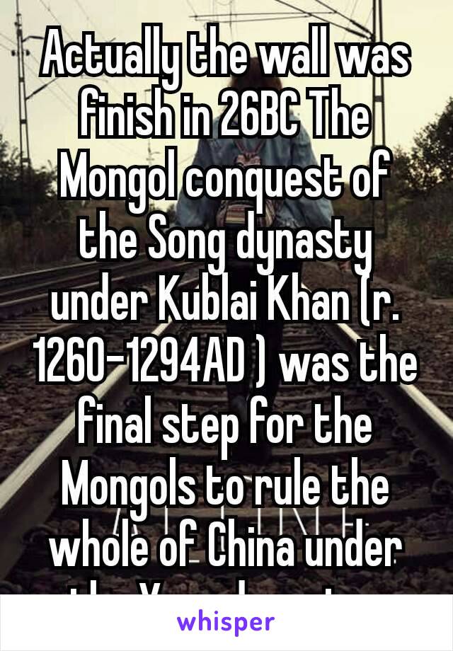 Actually the wall was finish in 26BC The Mongol conquest of the Song dynasty under Kublai Khan (r. 1260–1294AD ) was the final step for the Mongols to rule the whole of China under the Yuan dynasty. 