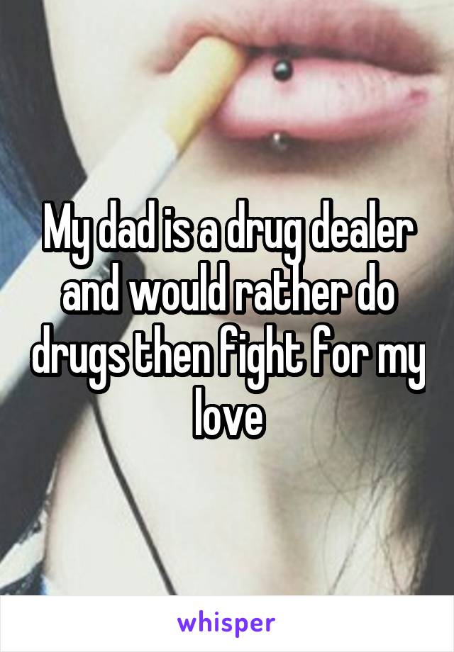 My dad is a drug dealer and would rather do drugs then fight for my love