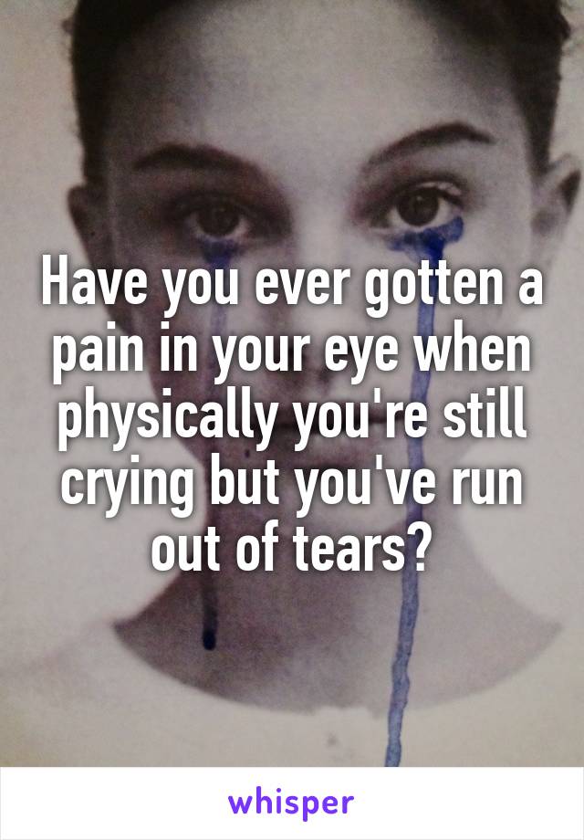 Have you ever gotten a pain in your eye when physically you're still crying but you've run out of tears?