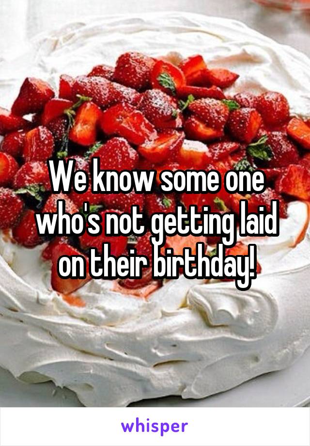 We know some one who's not getting laid on their birthday!