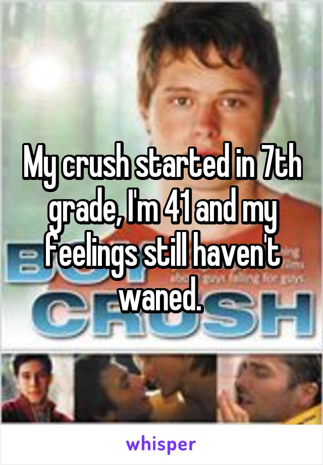 My crush started in 7th grade, I'm 41 and my feelings still haven't waned. 