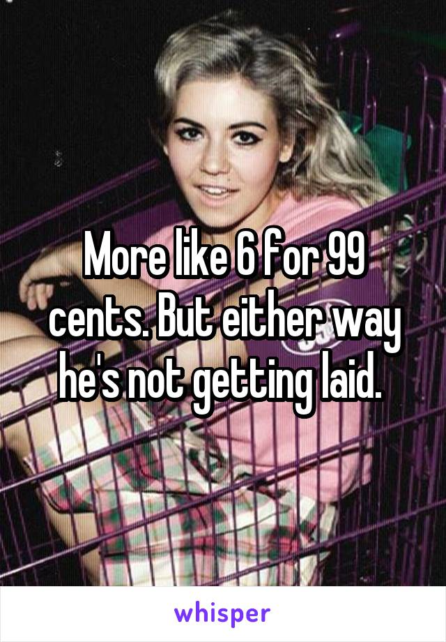 More like 6 for 99 cents. But either way he's not getting laid. 