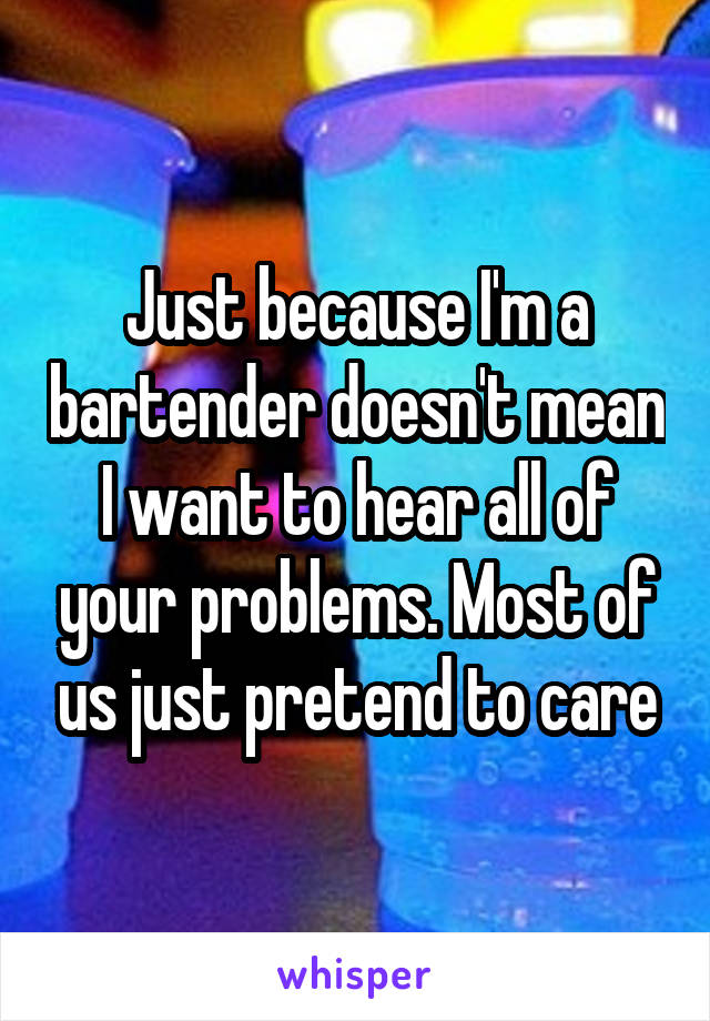 Just because I'm a bartender doesn't mean I want to hear all of your problems. Most of us just pretend to care
