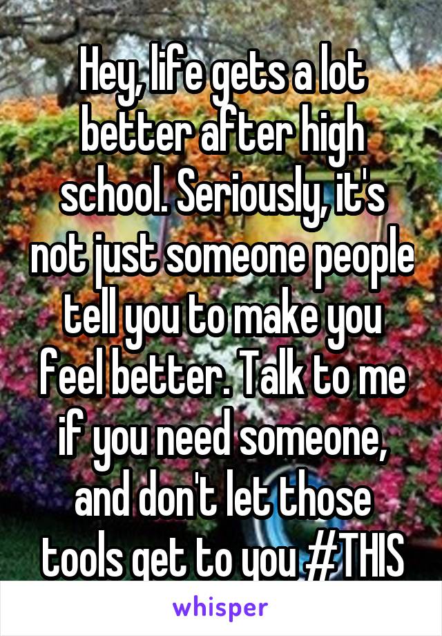 Hey, life gets a lot better after high school. Seriously, it's not just someone people tell you to make you feel better. Talk to me if you need someone, and don't let those tools get to you #THIS