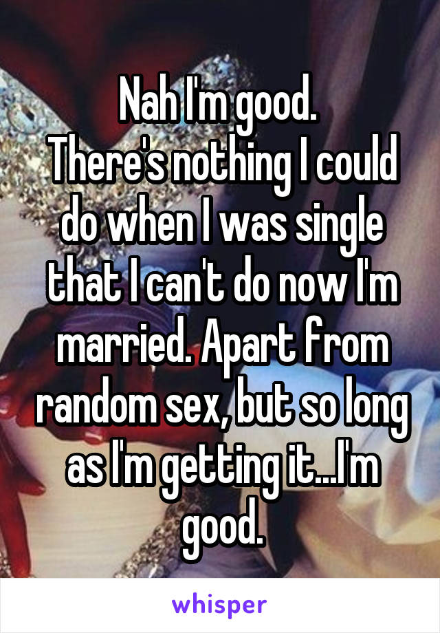 Nah I'm good. 
There's nothing I could do when I was single that I can't do now I'm married. Apart from random sex, but so long as I'm getting it...I'm good.