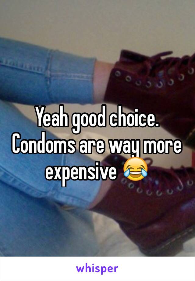 Yeah good choice. Condoms are way more expensive 😂