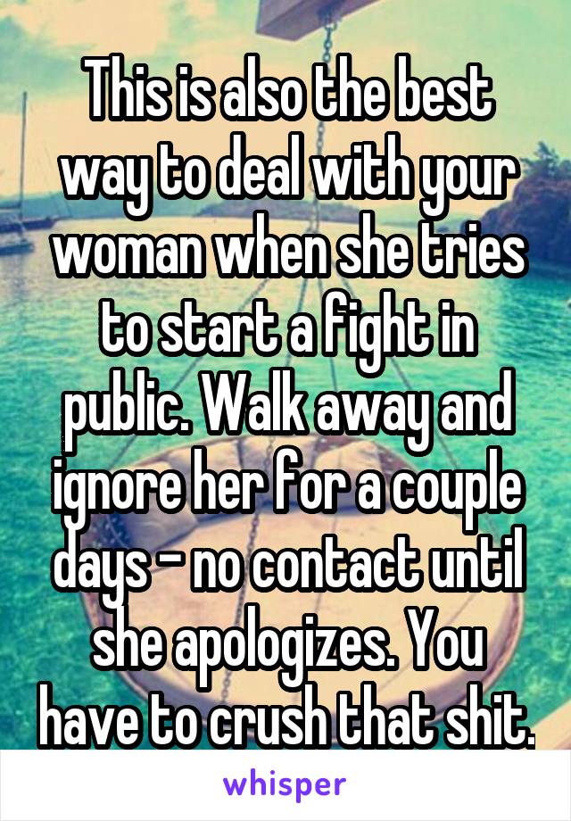 This is also the best way to deal with your woman when she tries to start a fight in public. Walk away and ignore her for a couple days - no contact until she apologizes. You have to crush that shit.