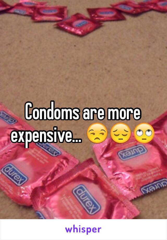 Condoms are more expensive... 😒😔🙄