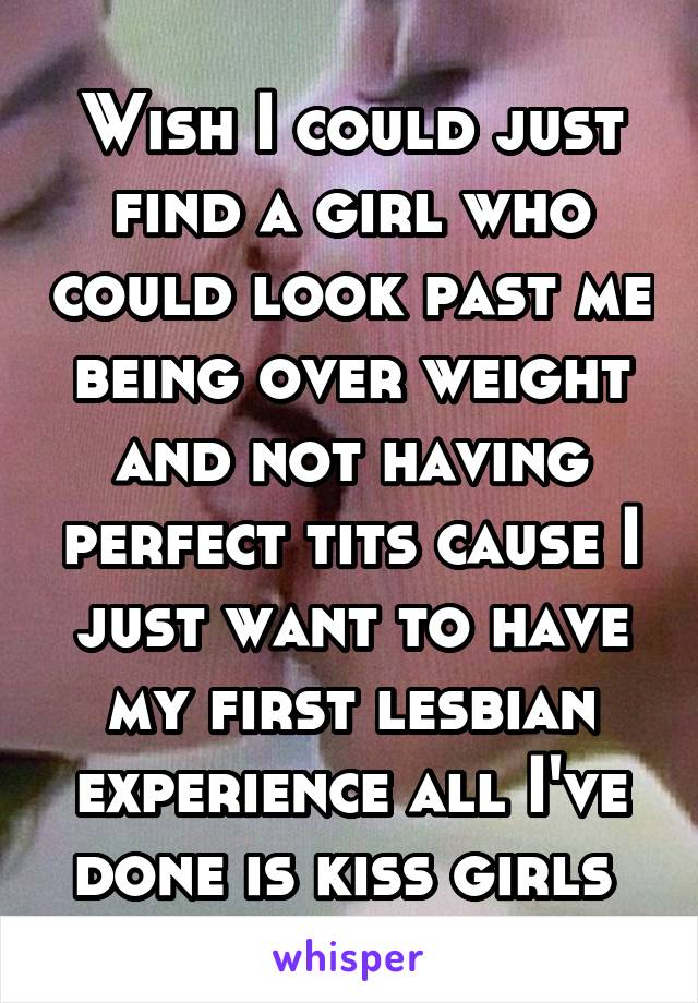 Wish I could just find a girl who could look past me being over weight and not having perfect tits cause I just want to have my first lesbian experience all I've done is kiss girls 