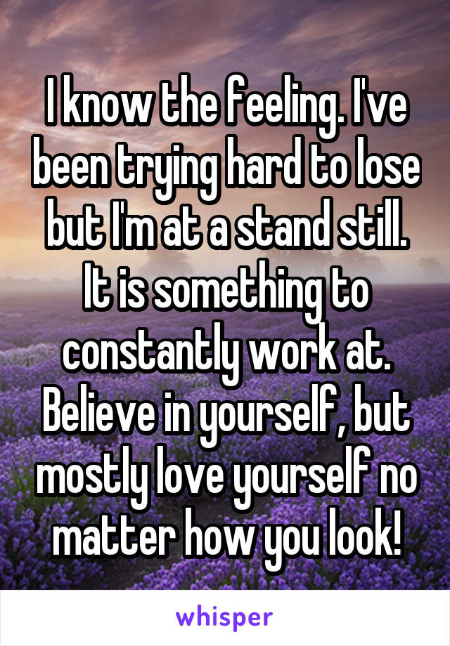 I know the feeling. I've been trying hard to lose but I'm at a stand still. It is something to constantly work at. Believe in yourself, but mostly love yourself no matter how you look!