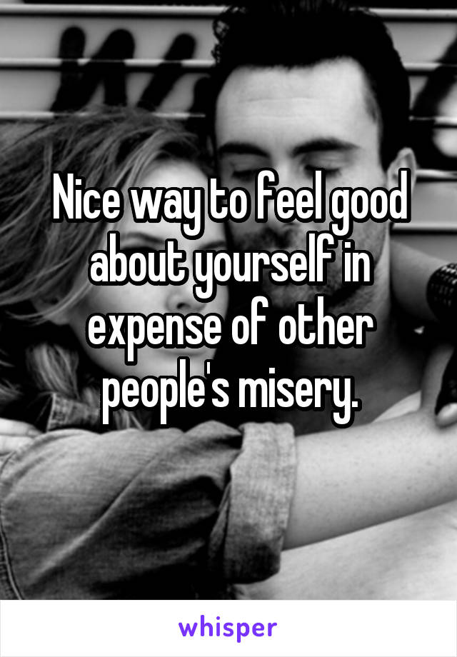 Nice way to feel good about yourself in expense of other people's misery.
