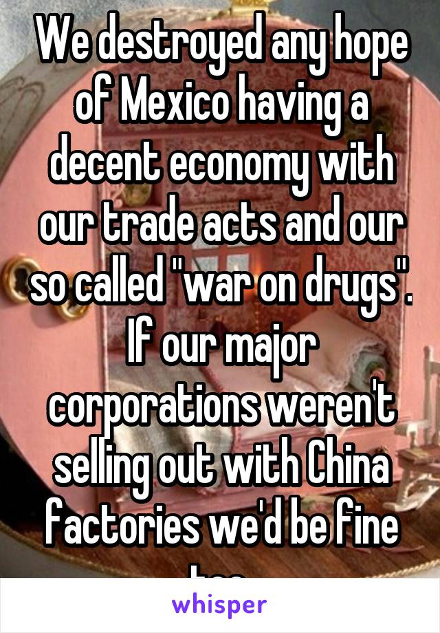 We destroyed any hope of Mexico having a decent economy with our trade acts and our so called "war on drugs". If our major corporations weren't selling out with China factories we'd be fine too 