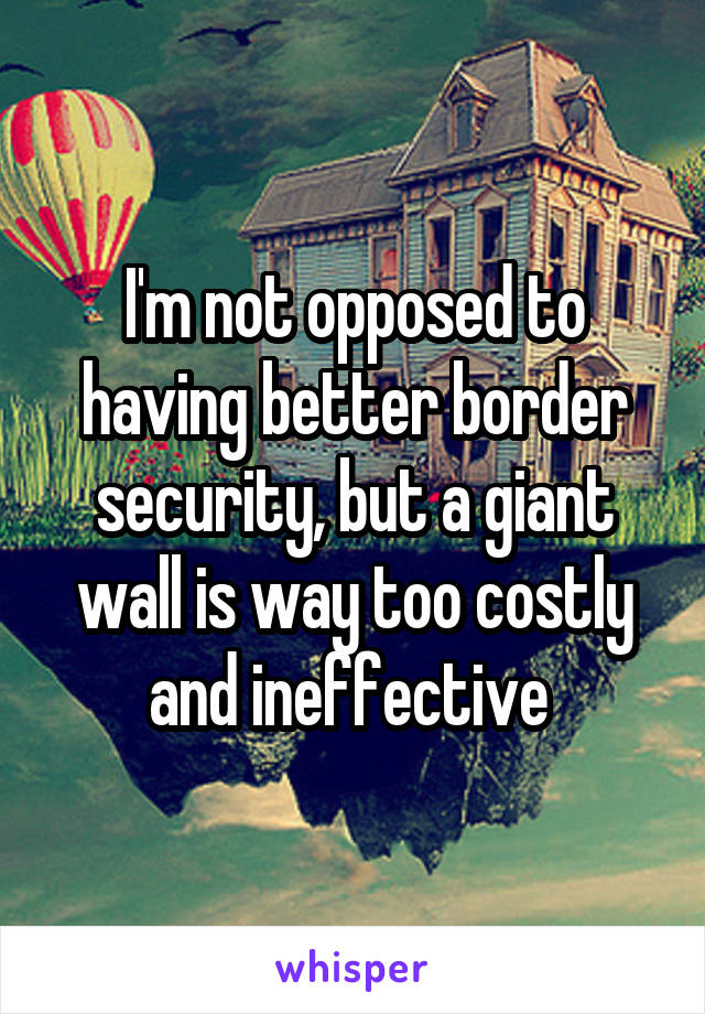 I'm not opposed to having better border security, but a giant wall is way too costly and ineffective 