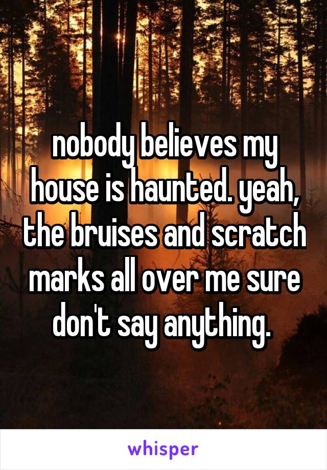 nobody believes my house is haunted. yeah, the bruises and scratch marks all over me sure don't say anything. 