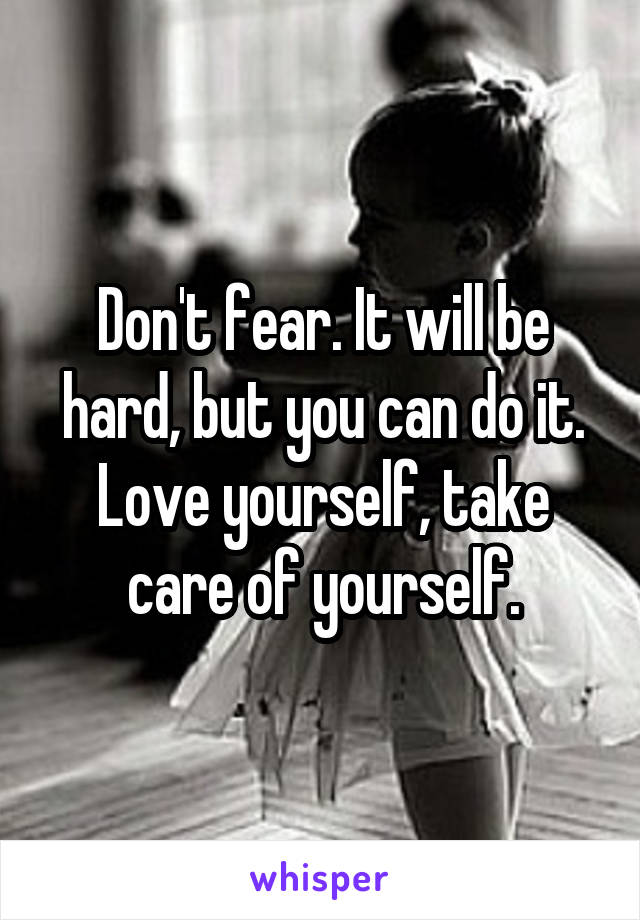 Don't fear. It will be hard, but you can do it. Love yourself, take care of yourself.