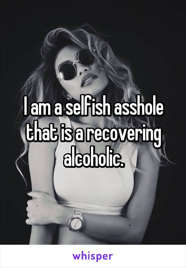 I am a selfish asshole that is a recovering alcoholic.