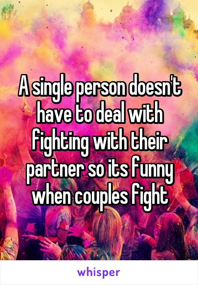 A single person doesn't have to deal with fighting with their partner so its funny when couples fight