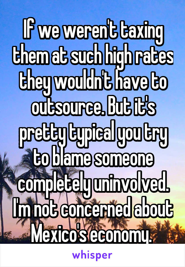 If we weren't taxing them at such high rates they wouldn't have to outsource. But it's pretty typical you try to blame someone completely uninvolved. I'm not concerned about Mexico's economy. 