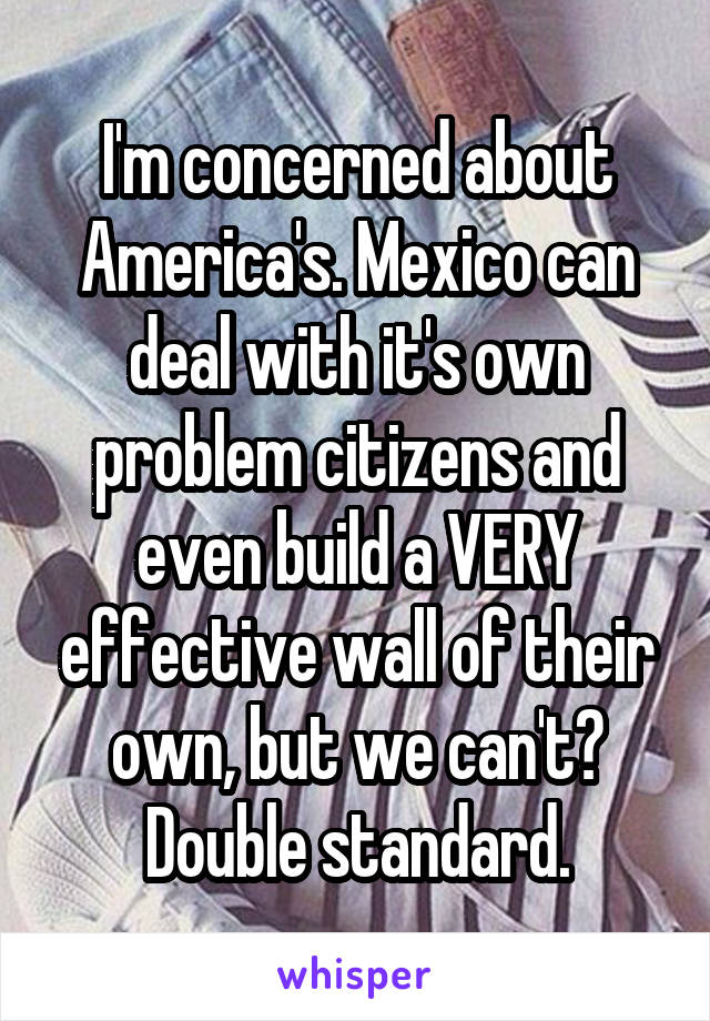 I'm concerned about America's. Mexico can deal with it's own problem citizens and even build a VERY effective wall of their own, but we can't? Double standard.