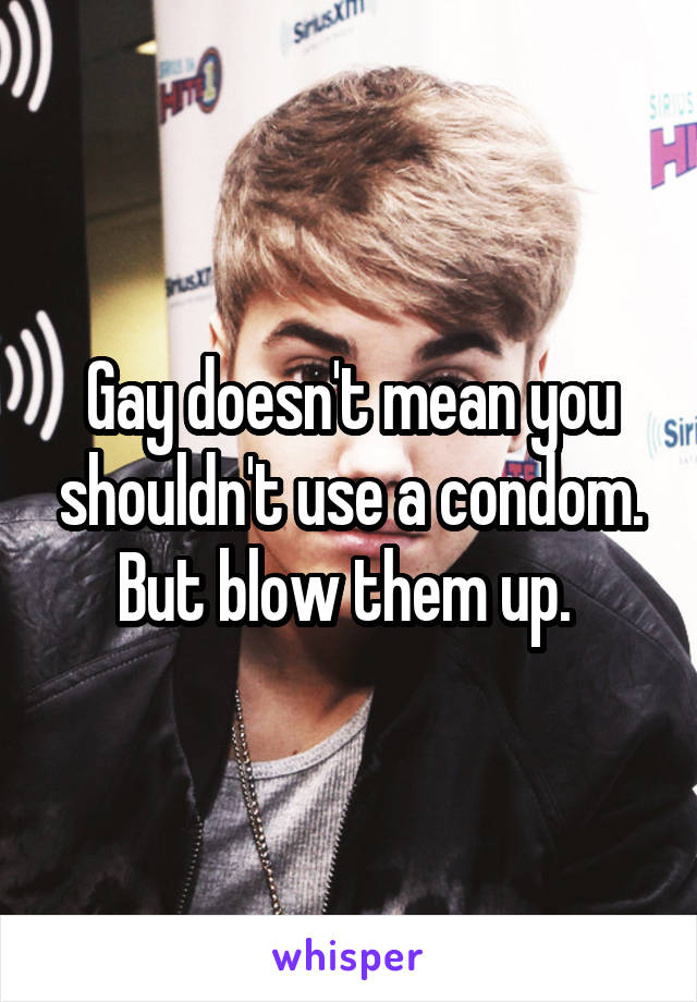 Gay doesn't mean you shouldn't use a condom. But blow them up. 