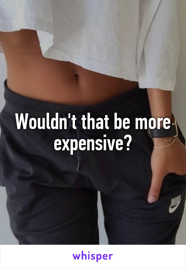 Wouldn't that be more expensive?