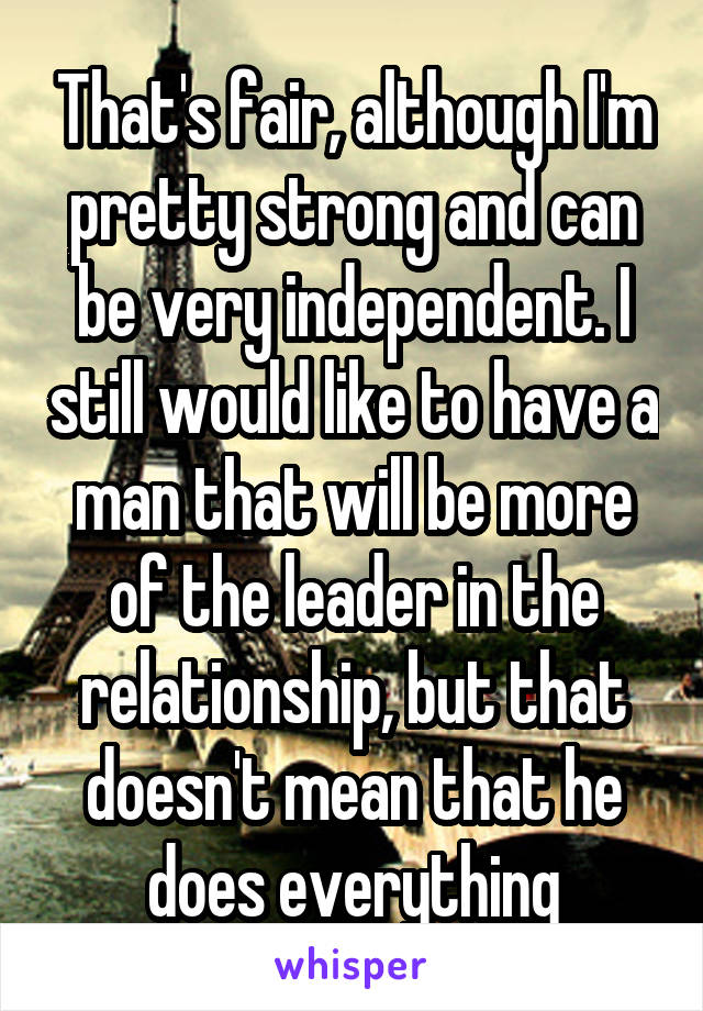 That's fair, although I'm pretty strong and can be very independent. I still would like to have a man that will be more of the leader in the relationship, but that doesn't mean that he does everything